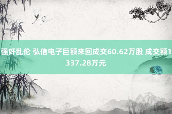 强奸乱伦 弘信电子巨额来回成交60.62万股 成交额1337.28万元