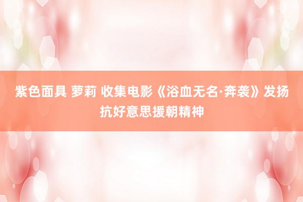 紫色面具 萝莉 收集电影《浴血无名·奔袭》发扬抗好意思援朝精神