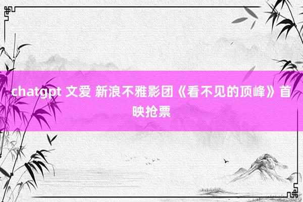 chatgpt 文爱 新浪不雅影团《看不见的顶峰》首映抢票