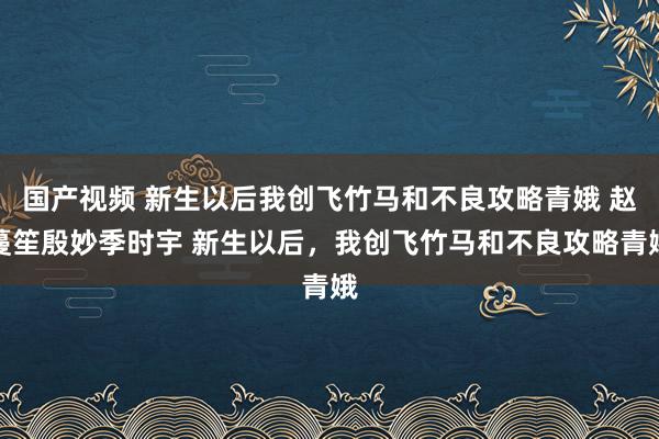 国产视频 新生以后我创飞竹马和不良攻略青娥 赵蔓笙殷妙季时宇 新生以后，我创飞竹马和不良攻略青娥