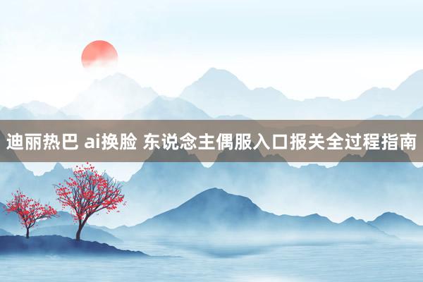 迪丽热巴 ai换脸 东说念主偶服入口报关全过程指南