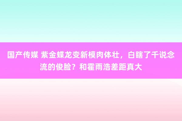 国产传媒 紫金蝶龙变新模肉体壮，白瞎了千说念流的俊脸？和霍雨浩差距真大