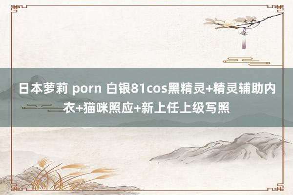 日本萝莉 porn 白银81cos黑精灵+精灵辅助内衣+猫咪照应+新上任上级写照