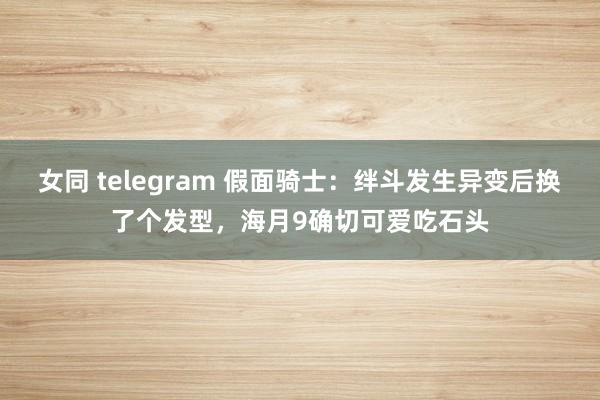 女同 telegram 假面骑士：绊斗发生异变后换了个发型，海月9确切可爱吃石头