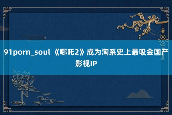 91porn_soul 《哪吒2》成为淘系史上最吸金国产影视IP