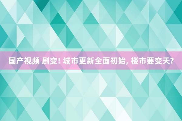 国产视频 剧变! 城市更新全面初始， 楼市要变天?