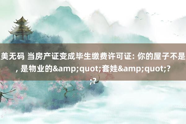 欧美无码 当房产证变成毕生缴费许可证: 你的屋子不是家， 是物业的&quot;套娃&quot;?