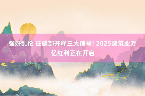 强奸乱伦 住建部开释三大信号! 2025建筑业万亿红利正在开启