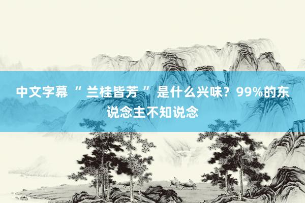 中文字幕 “ 兰桂皆芳 ” 是什么兴味？99%的东说念主不知说念