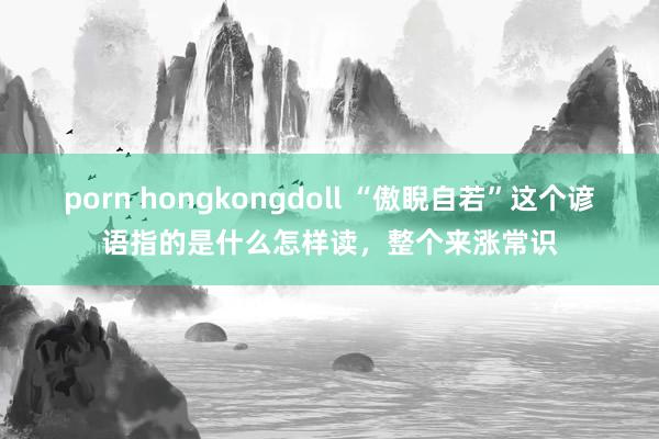porn hongkongdoll “傲睨自若”这个谚语指的是什么怎样读，整个来涨常识