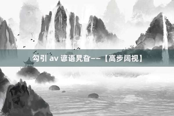 勾引 av 谚语旯旮——【高步阔视】