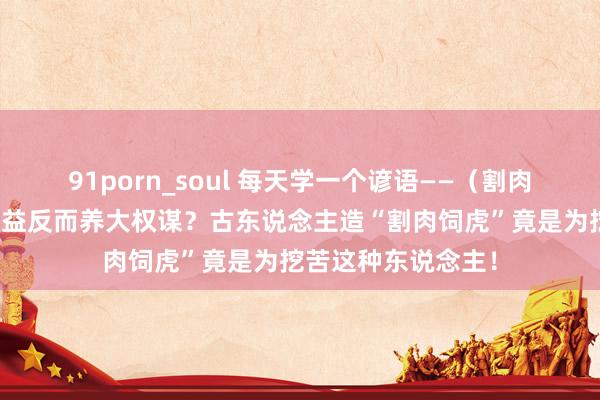 91porn_soul 每天学一个谚语——（割肉饲虎）死心我方利益反而养大权谋？古东说念主造“割肉饲虎”竟是为挖苦这种东说念主！