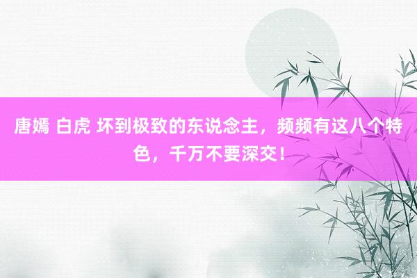 唐嫣 白虎 坏到极致的东说念主，频频有这八个特色，千万不要深交！