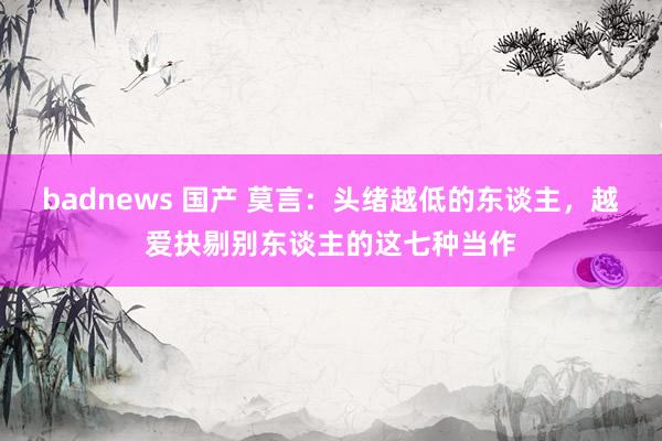 badnews 国产 莫言：头绪越低的东谈主，越爱抉剔别东谈主的这七种当作