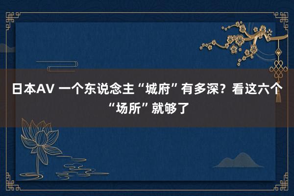 日本AV 一个东说念主“城府”有多深？看这六个“场所”就够了