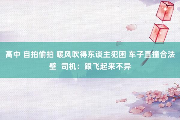高中 自拍偷拍 暖风吹得东谈主犯困 车子直撞合法壁  司机：跟飞起来不异