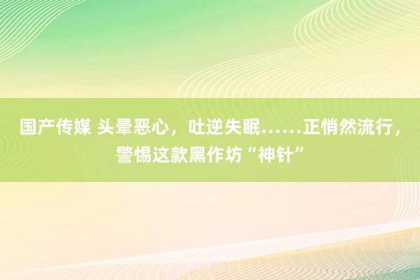 国产传媒 头晕恶心，吐逆失眠……正悄然流行，警惕这款黑作坊“神针”
