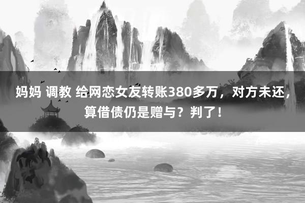 妈妈 调教 给网恋女友转账380多万，对方未还，算借债仍是赠与？判了！