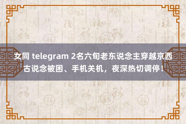 女同 telegram 2名六旬老东说念主穿越京西古说念被困、手机关机，夜深热切调停！