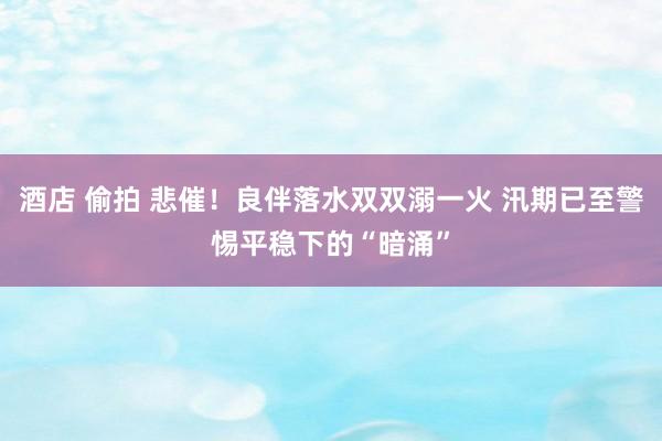 酒店 偷拍 悲催！良伴落水双双溺一火 汛期已至警惕平稳下的“暗涌”