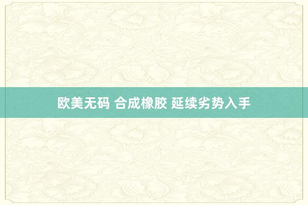 欧美无码 合成橡胶 延续劣势入手