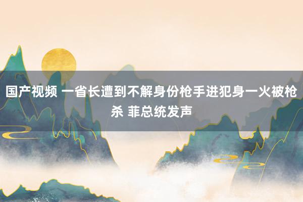 国产视频 一省长遭到不解身份枪手进犯身一火被枪杀 菲总统发声