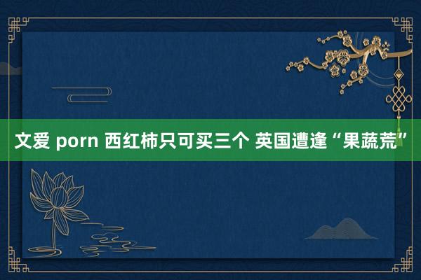 文爱 porn 西红柿只可买三个 英国遭逢“果蔬荒”