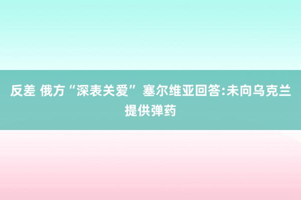 反差 俄方“深表关爱” 塞尔维亚回答:未向乌克兰提供弹药