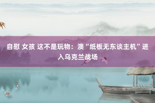 自慰 女孩 这不是玩物：澳“纸板无东谈主机”进入乌克兰战场