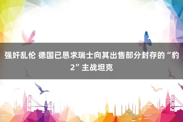 强奸乱伦 德国已恳求瑞士向其出售部分封存的“豹2”主战坦克