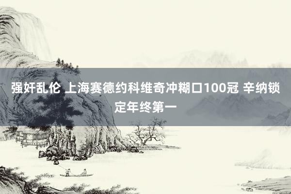 强奸乱伦 上海赛德约科维奇冲糊口100冠 辛纳锁定年终第一
