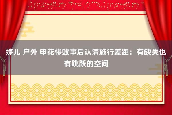 婷儿 户外 申花惨败事后认清施行差距：有缺失也有跳跃的空间