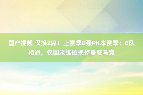 国产视频 仅换2席！上赛季8强PK本赛季：6队相通，仅国米维拉换掉曼城马竞