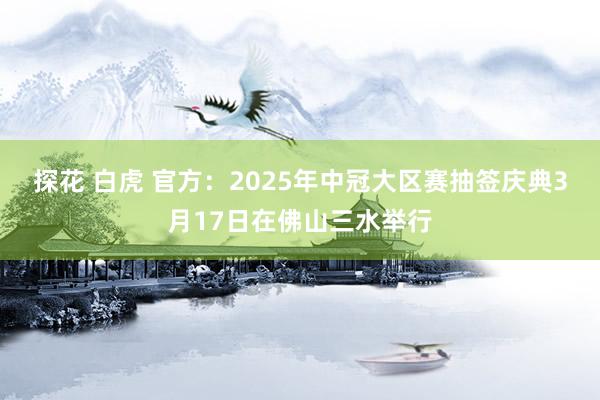 探花 白虎 官方：2025年中冠大区赛抽签庆典3月17日在佛山三水举行