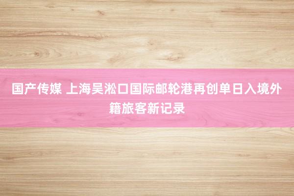 国产传媒 上海吴淞口国际邮轮港再创单日入境外籍旅客新记录