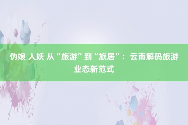 伪娘 人妖 从“旅游”到“旅居”：云南解码旅游业态新范式