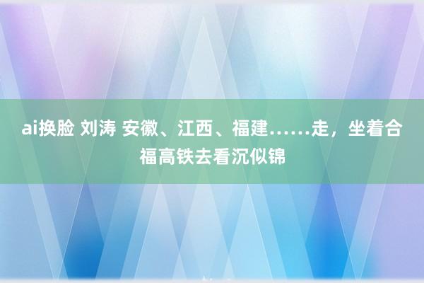 ai换脸 刘涛 安徽、江西、福建……走，坐着合福高铁去看沉似锦