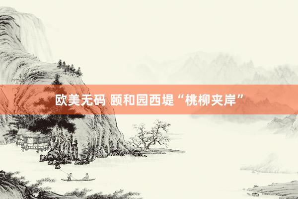 欧美无码 颐和园西堤“桃柳夹岸”
