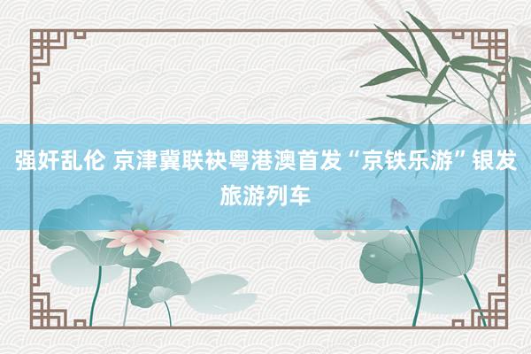 强奸乱伦 京津冀联袂粤港澳首发“京铁乐游”银发旅游列车