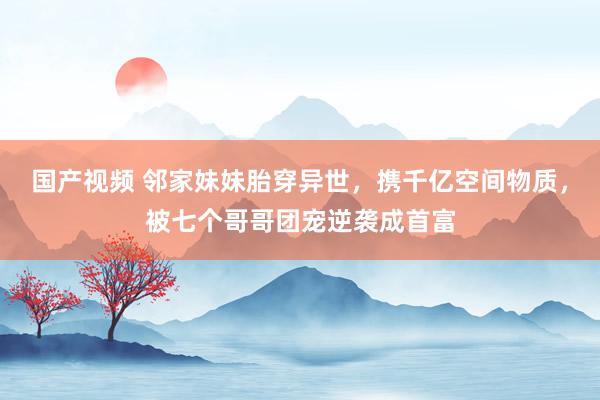 国产视频 邻家妹妹胎穿异世，携千亿空间物质，被七个哥哥团宠逆袭成首富