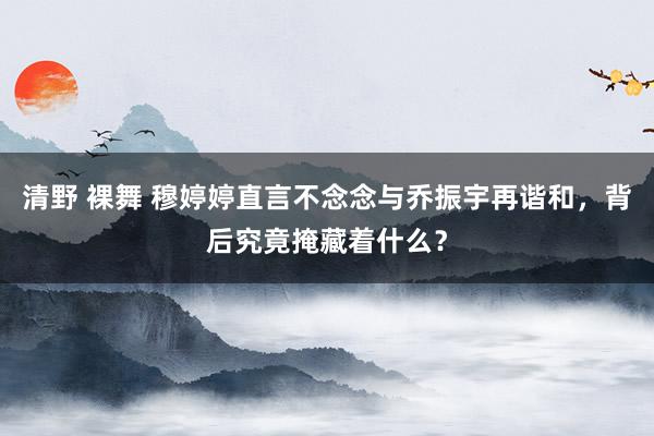 清野 裸舞 穆婷婷直言不念念与乔振宇再谐和，背后究竟掩藏着什么？