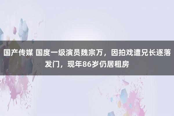 国产传媒 国度一级演员魏宗万，因拍戏遭兄长逐落发门，现年86岁仍居租房