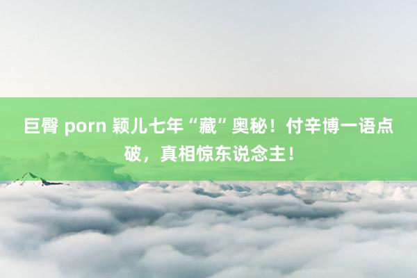 巨臀 porn 颖儿七年“藏”奥秘！付辛博一语点破，真相惊东说念主！