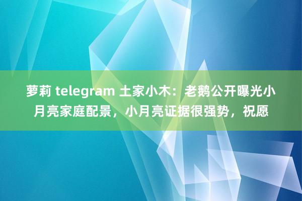 萝莉 telegram 土家小木：老鹅公开曝光小月亮家庭配景，小月亮证据很强势，祝愿