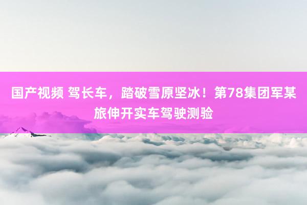 国产视频 驾长车，踏破雪原坚冰！第78集团军某旅伸开实车驾驶测验