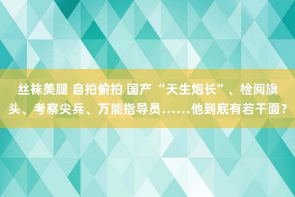丝袜美腿 自拍偷拍 国产 “天生炮长”、检阅旗头、考察尖兵、万能指导员……他到底有若干面？