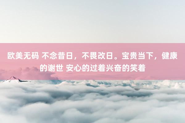 欧美无码 不念昔日，不畏改日。宝贵当下，健康的谢世 安心的过着兴奋的笑着