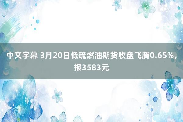中文字幕 3月20日低硫燃油期货收盘飞腾0.65%，报3583元