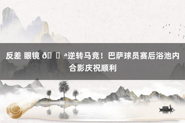 反差 眼镜 💪逆转马竞！巴萨球员赛后浴池内合影庆祝顺利