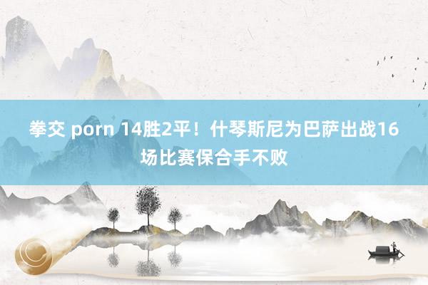 拳交 porn 14胜2平！什琴斯尼为巴萨出战16场比赛保合手不败
